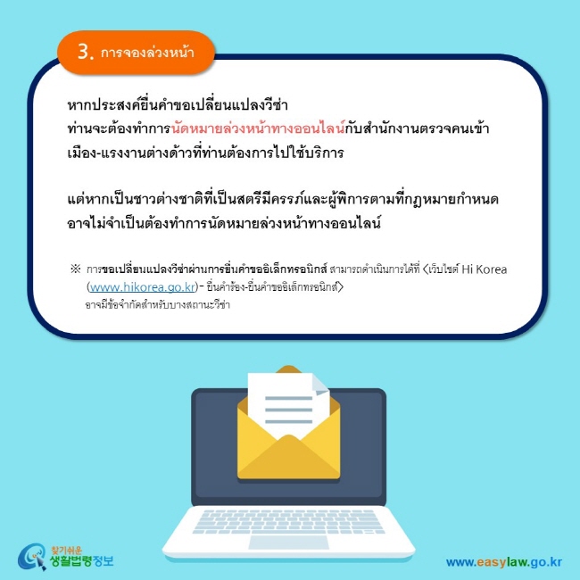 3. การจองล่วงหน้า หากประสงค์ยื่นคำขอเปลี่ยนแปลงวีซ่า ท่านจะต้องทำการนัดหมายล่วงหน้าทางออนไลน์กับสำนักงานตรวจคนเข้าเมือง-แรงงานต่างด้าวที่ท่านต้องการไปใช้บริการ    แต่หากเป็นชาวต่างชาติที่เป็นสตรีมีครรภ์และผู้พิการตามที่กฎหมายกำหนด อาจไม่จำเป็นต้องทำการนัดหมายล่วงหน้าทางออนไลน์  ※ การขอเปลี่ยนแปลงวีซ่าผ่านการยื่นคำขออิเล็กทรอนิกส์ สามารถดำเนินการได้ที่ เว็บไซต์ Hi Korea (www.hikorea.go.kr)- ยื่นคำร้อง-ยื่นคำขออิเล็กทรอนิกส์       อาจมีข้อจำกัดสำหรับบางสถานะวีซ่า  